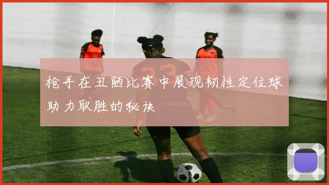 枪手在丑陋比赛中展现韧性定位球助力取胜的秘诀