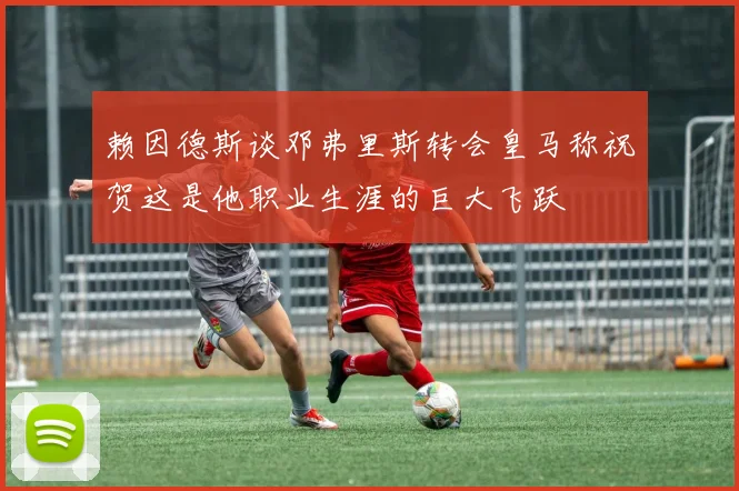 赖因德斯谈邓弗里斯转会皇马称祝贺这是他职业生涯的巨大飞跃