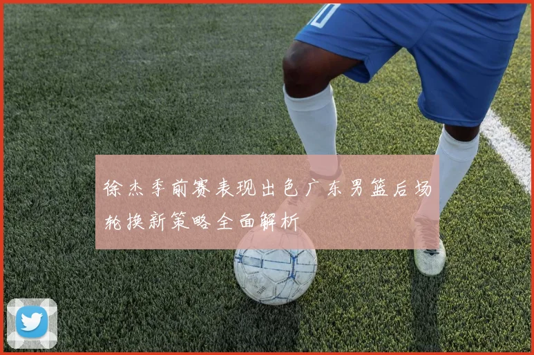 徐杰季前赛表现出色广东男篮后场轮换新策略全面解析